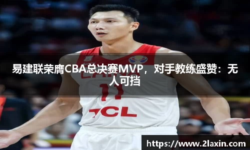 易建联荣膺CBA总决赛MVP，对手教练盛赞：无人可挡