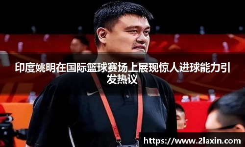印度姚明在国际篮球赛场上展现惊人进球能力引发热议