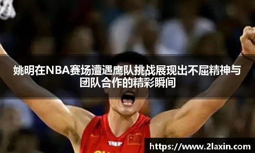 姚明在NBA赛场遭遇鹰队挑战展现出不屈精神与团队合作的精彩瞬间