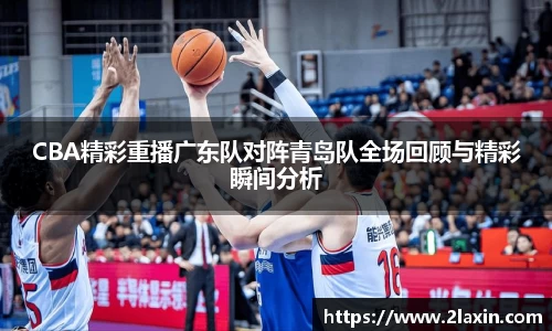 CBA精彩重播广东队对阵青岛队全场回顾与精彩瞬间分析