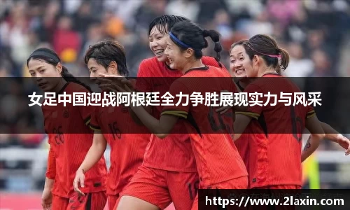 女足中国迎战阿根廷全力争胜展现实力与风采