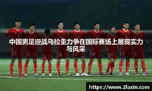 中国男足迎战乌拉圭力争在国际赛场上展现实力与风采